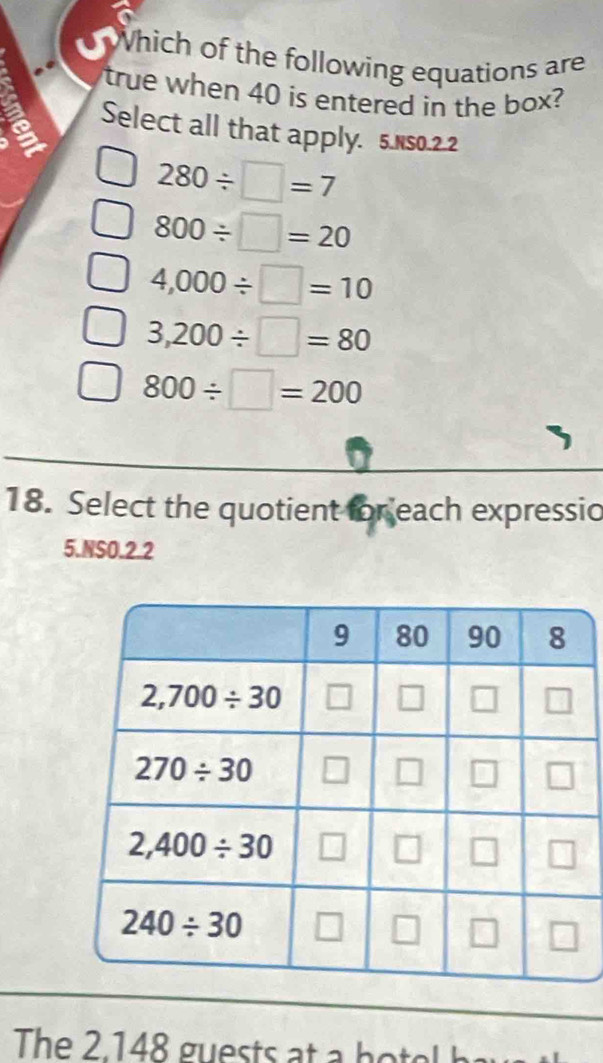 Which of the following equations are
true when 40 is entered in the box?
Select all that apply. 5.Ns0.2.2
280/ □ =7
800/ □ =20
4,000/ □ =10
3,200/ □ =80
800/ □ =200
18. Select the quotient for each expressio
5.NSO.2.2
The 2.148 guests at  h