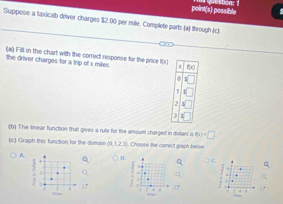 his question: 1
point(s) possible
Suppose a taxicab driver charges $2.00 per mile. Complete parts (a) through (c).
(a) Fill in the chart with the correct response for the price f(x)
the driver charges for a trip of x miles.
x f(x)
0
1
2
3 S
(b) The linear function that gives a rule for the amount charged in dollars is f(x)=□. 
(c) Graph this function for the domain  0,1,2,3. Choose the correct graph below
A.
B.
2 4
C.
2
4
4
2
2
0
0
0
0 2 4 。 2 4 6 。 2 4 6
Milles Miles Miles