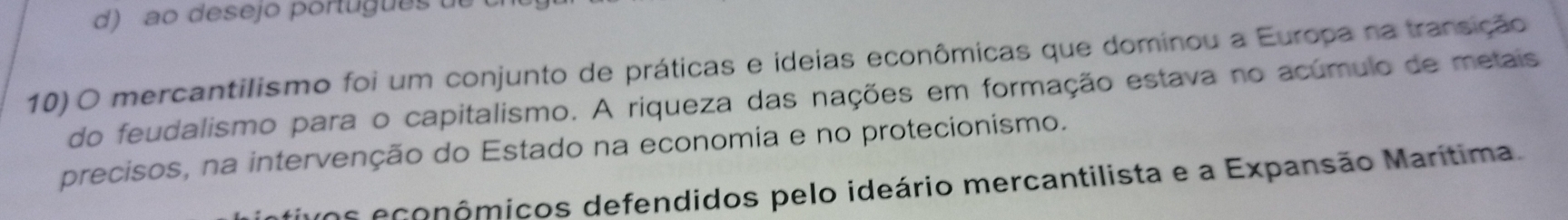 d) ao desejo português de
10) O mercantilismo foi um conjunto de práticas e ideias econômicas que dominou a Europa na transição
do feudalismo para o capitalismo. A riqueza das nações em formação estava no acúmulo de metais
precisos, na intervenção do Estado na economia e no protecionismo.
uos econômicos defendidos pelo ideário mercantilista e a Expansão Marítima.