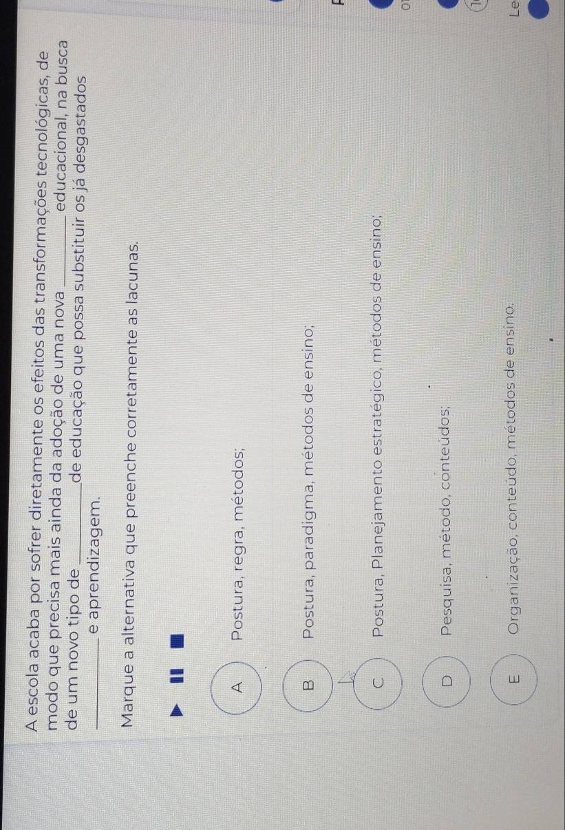 A escola acaba por sofrer diretamente os efeitos das transformações tecnológicas, de
modo que precisa mais ainda da adoção de uma nova _educacional, na busca
de um novo tipo de _de educação que possa substituir os já desgastados
_e aprendizagem.
Marque a alternativa que preenche corretamente as lacunas.
A Postura, regra, métodos;
B Postura, paradigma, métodos de ensino;
C Postura, Planejamento estratégico, métodos de ensino;
D Pesquisa, método, conteúdos;
E Organização, conteúdo, métodos de ensino.
Le