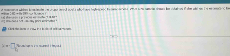 A researcher wishes to estimate the proportion of adults who have high-speed Internet access. What size sample should be obtained if she wishes the estimate to be 
within 0.03 with 99% confidence if 
(a) she uses a previous estimate of 0.48? 
(b) she does not use any prior estimates? 
Click the icon to view the table of critical values. 
(a) n=□ (Round up to the nearest integer.)