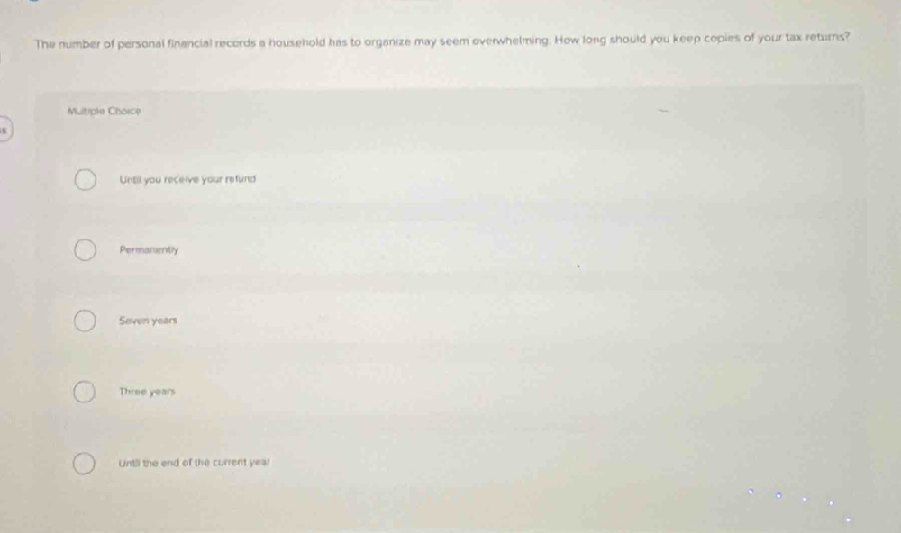 The number of personal financial records a household has to organize may seem overwhelming. How long should you keep copies of your tax returns?
Multiple Choice
s
Until you receive your refund
Permanently
Seven years
Three years
Untill the end of the current year
