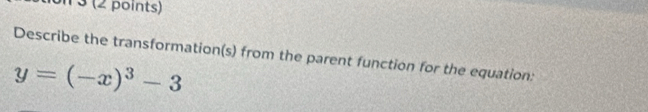 3 (2 points) 
Describe the transformation(s) from the parent function for the equation:
y=(-x)^3-3