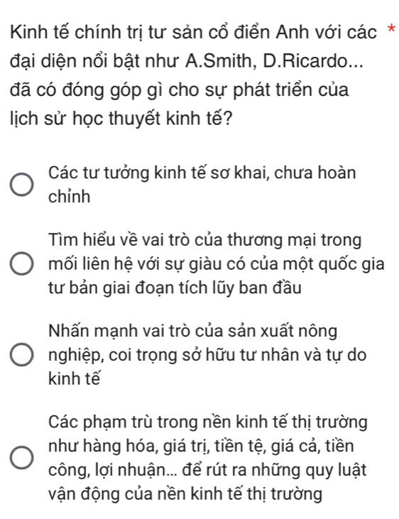 Kinh tế chính trị tư sản cổ điển Anh với các*
đại diện nổi bật như A.Smith, D.Ricardo...
đã có đóng góp gì cho sự phát triển của
lịch sử học thuyết kinh tế?
Các tư tưởng kinh tế sơ khai, chưa hoàn
chỉnh
Tìm hiểu về vai trò của thương mại trong
mối liên hệ với sự giàu có của một quốc gia
tư bản giai đoạn tích lũy ban đầu
Nhấn mạnh vai trò của sản xuất nông
nghiệp, coi trọng sở hữu tư nhân và tự do
kinh tế
Các phạm trù trong nền kinh tế thị trường
như hàng hóa, giá trị, tiền tệ, giá cả, tiền
công, lợi nhuận... để rút ra những quy luật
vận động của nền kinh tế thị trường