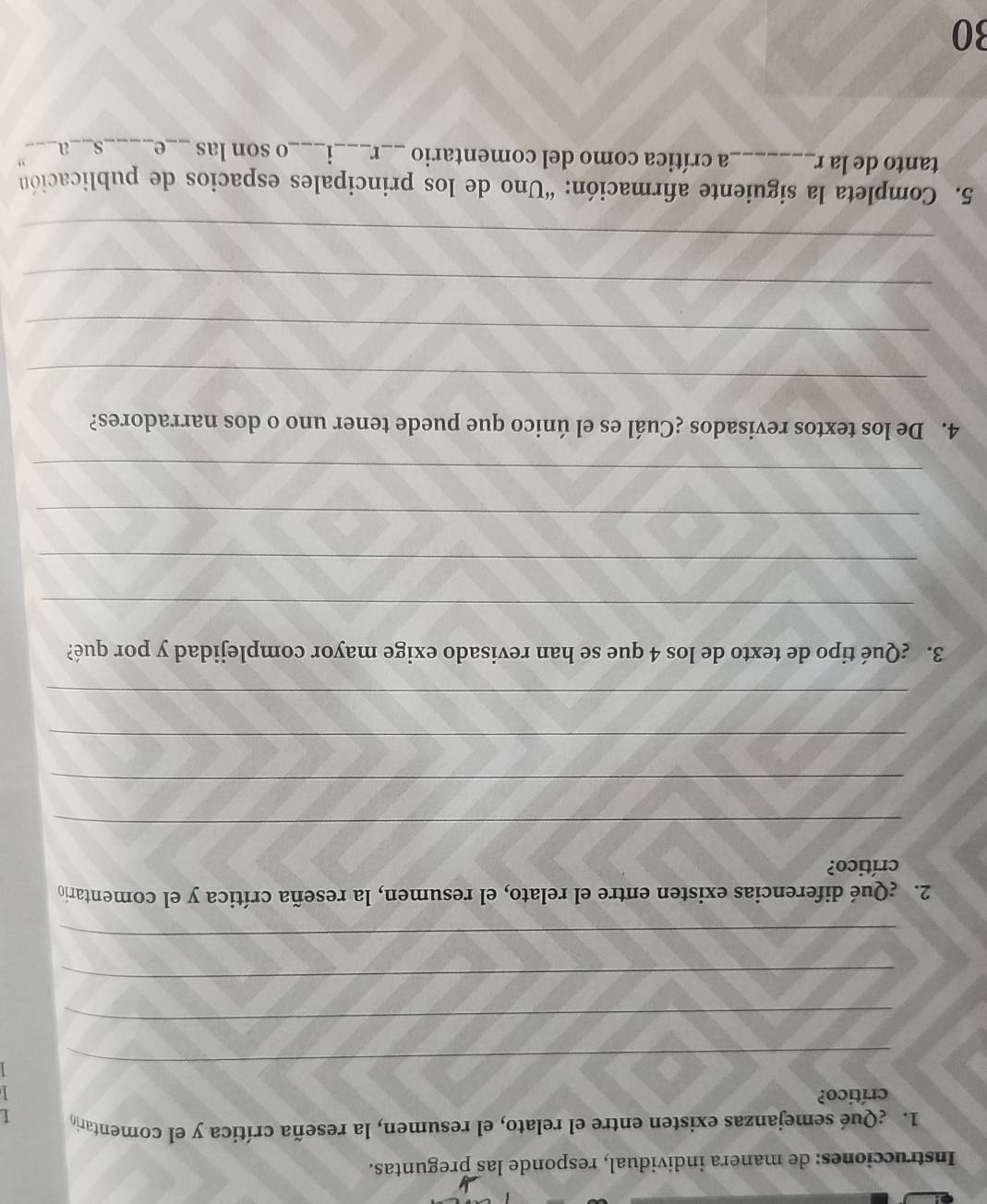 Instrucciones: de manera individual, responde las preguntas. 
1. ¿Qué semejanzas existen entre el relato, el resumen, la reseña crítica y el comentario I 
crítico? 
_ 
_ 
_ 
_ 
2. ¿Qué diferencias existen entre el relato, el resumen, la reseña crítica y el comentario 
crítico? 
_ 
_ 
_ 
_ 
3. ¿Qué tipo de texto de los 4 que se han revisado exige mayor complejidad y por qué? 
_ 
_ 
_ 
_ 
4. De los textos revisados ¿Cuál es el único que puede tener uno o dos narradores? 
_ 
_ 
_ 
_ 
5. Completa la siguiente afirmación: “Uno de los principales espacios de publicación 
tanto de la r_ La crítica como del comentario _r _1 _o son las _e_ s__a 
30