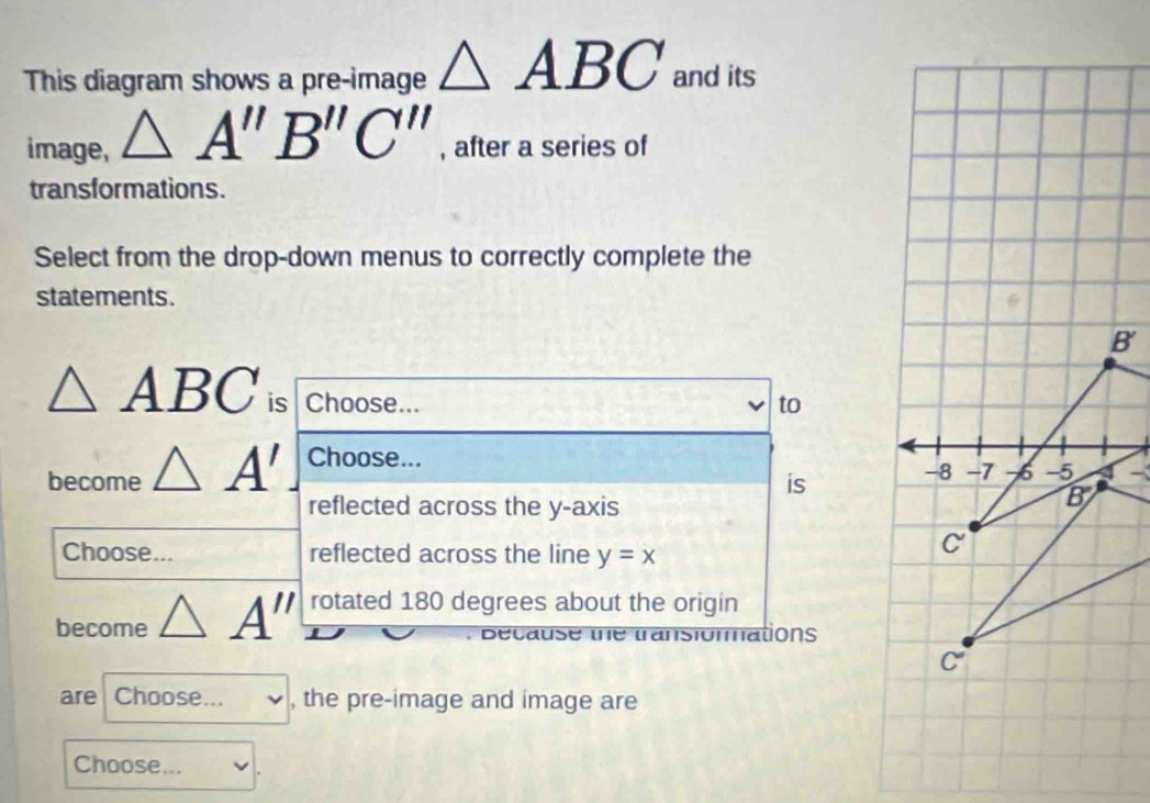 This diagram shows a pre-image △ ABC and its
image, △ A''B''C'' , after a series of
transformations.
Select from the drop-down menus to correctly complete the
statements.
△ ABC is Choose... to
become △ A' Choose...
is ~
reflected across the y-axis
Choose... reflected across the line y=x
become △ A'' rotated 180 degrees about the origin
. Because the transionmations
are Choose... _  , the pre-image and image are
Choose...