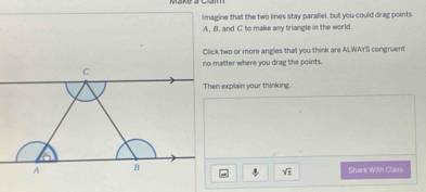 Imagine that the two lines stay parallel, but you could drag points
A. B. and C to make asy triangle in the world 
Click two or more angles that you think are ALWAY'S congruent 
no matter where you drag the points. 
Then explain your thinking. 
Share With Class
sqrt(2)