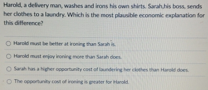 Harold, a delivery man, washes and irons his own shirts. Sarah,his boss, sends
her clothes to a laundry. Which is the most plausible economic explanation for
this difference?
Harold must be better at ironing than Sarah is.
Harold must enjoy ironing more than Sarah does.
Sarah has a higher opportunity cost of laundering her clothes than Harold does.
The opportunity cost of ironing is greater for Harold.