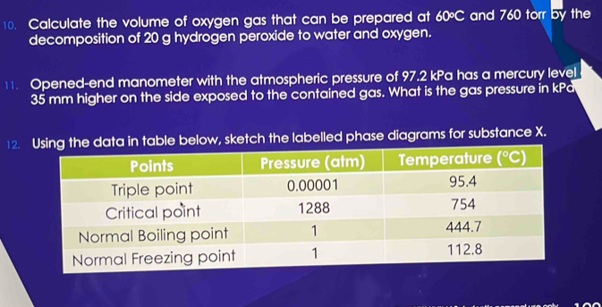 Calculate the volume of oxygen gas that can be prepared at 60°C and 760 torr by the
decomposition of 20 g hydrogen peroxide to water and oxygen.
11. Opened-end manometer with the atmospheric pressure of 97.2 kPa has a mercury level
35 mm higher on the side exposed to the contained gas. What is the gas pressure in kPa
12. table below, sketch the labelled phase diagrams for substance X.