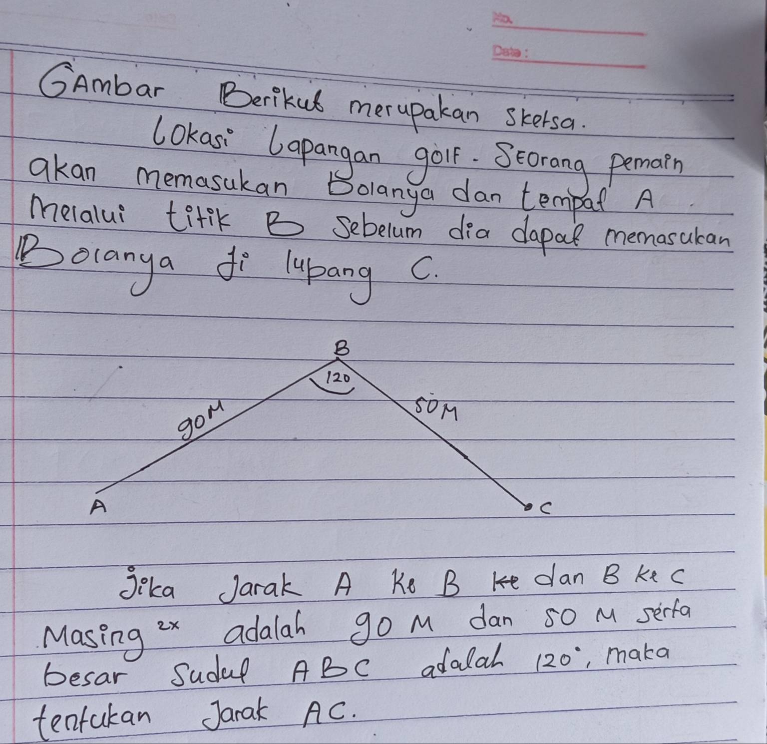 GAmbar Berikul merupakan skersa. 
lokasi lapangan goir. Seorang pemarn 
qkan memasukan Bolanya dan tempal A 
melalui titlK B sebelum dia dapal memosukan 
Bolanya fo lypang c
Jka Jarak A Ke B Ke dan B ke C
Masing ix adalah go M dan so M serfa 
besar Sudef ABC adalal 120° , maka 
tentakan Jarak AC.