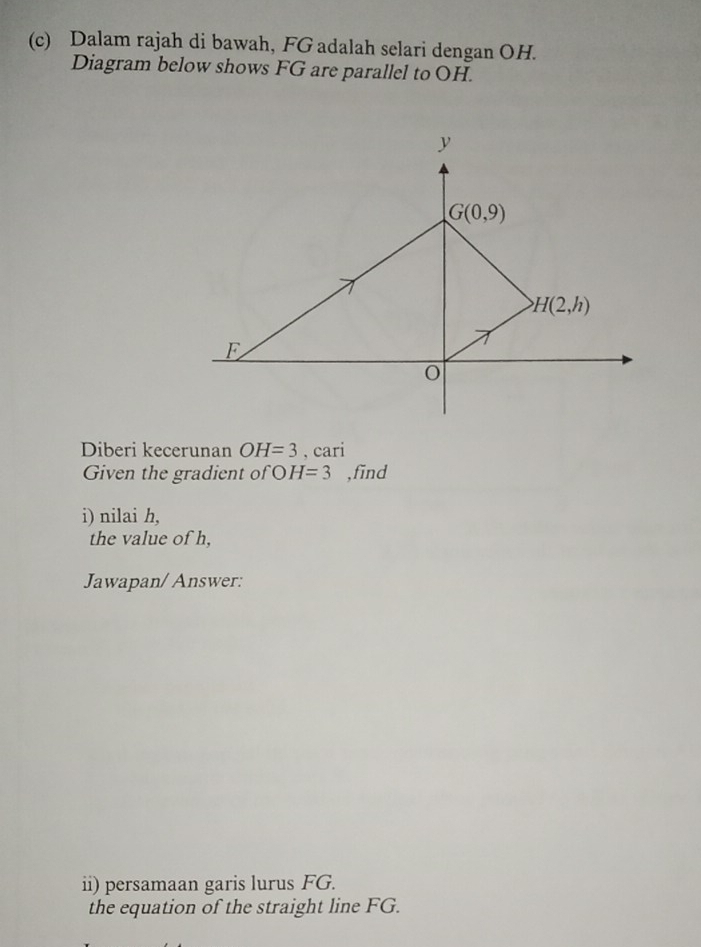 Dalam rajah di bawah, FG adalah selari dengan OH.
Diagram below shows FG are parallel to OH.
Diberi kecerunan OH=3 , cari
Given the gradient of OH=3 ,find
i) nilai h,
the value of h,
Jawapan/ Answer:
ii) persamaan garis lurus FG.
the equation of the straight line FG.