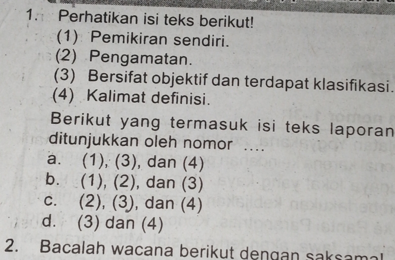 Perhatikan isi teks berikut!
(1) Pemikiran sendiri.
(2) Pengamatan.
(3) Bersifat objektif dan terdapat klasifikasi.
(4) Kalimat definisi.
Berikut yang termasuk isi teks laporan
ditunjukkan oleh nomor ....
a. (1), (3), dan (4)
b. (1), (2), dan (3)
c. (2), (3), dan (4)
d. (3) dan (4)
2. Bacalah wacana berikut dengan saksamal