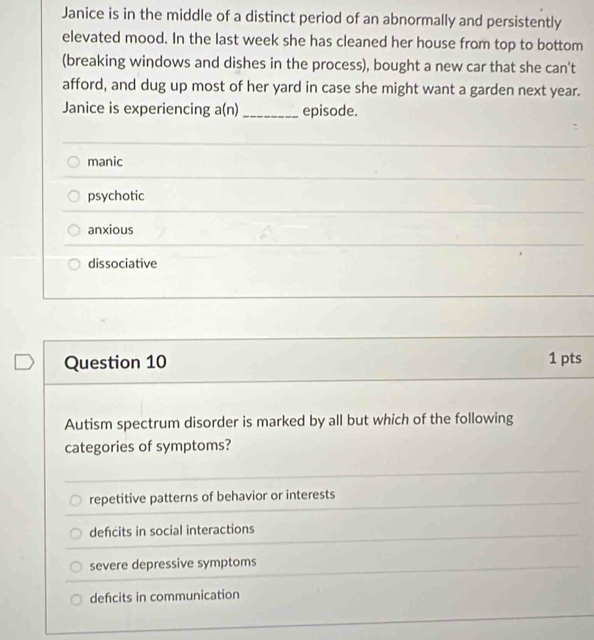 Janice is in the middle of a distinct period of an abnormally and persistently
elevated mood. In the last week she has cleaned her house from top to bottom
(breaking windows and dishes in the process), bought a new car that she can't
afford, and dug up most of her yard in case she might want a garden next year.
Janice is experiencing a(n) _episode.
manic
psychotic
anxious
dissociative
Question 10 1 pts
Autism spectrum disorder is marked by all but which of the following
categories of symptoms?
repetitive patterns of behavior or interests
defcits in social interactions
severe depressive symptoms
defcits in communication