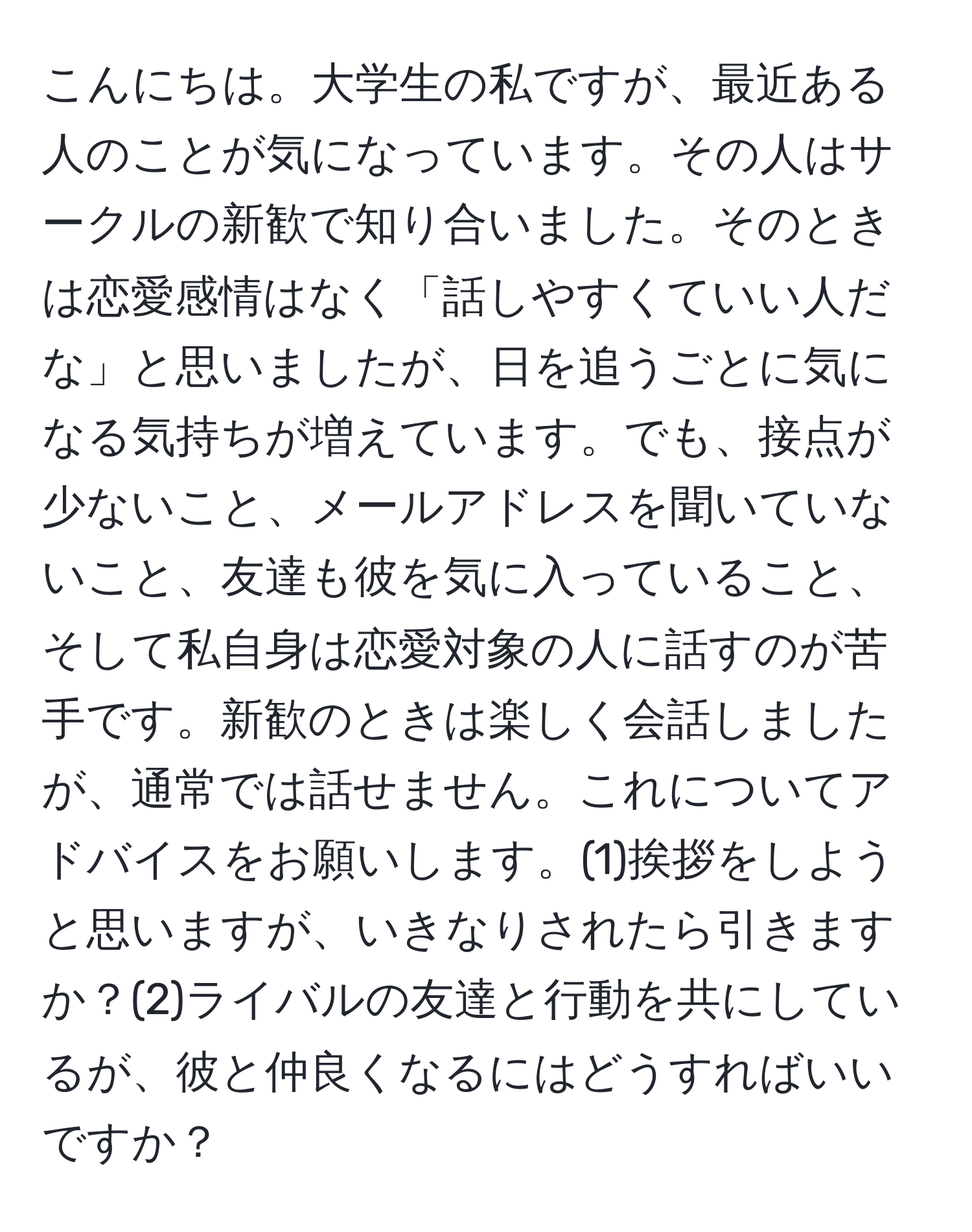 こんにちは。大学生の私ですが、最近ある人のことが気になっています。その人はサークルの新歓で知り合いました。そのときは恋愛感情はなく「話しやすくていい人だな」と思いましたが、日を追うごとに気になる気持ちが増えています。でも、接点が少ないこと、メールアドレスを聞いていないこと、友達も彼を気に入っていること、そして私自身は恋愛対象の人に話すのが苦手です。新歓のときは楽しく会話しましたが、通常では話せません。これについてアドバイスをお願いします。(1)挨拶をしようと思いますが、いきなりされたら引きますか？(2)ライバルの友達と行動を共にしているが、彼と仲良くなるにはどうすればいいですか？