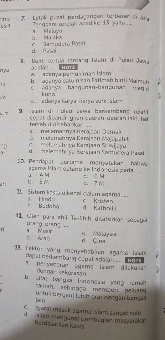 rima 7. Letak pusat perdagangan terbesar di Asia
esia Tenggara setelah abad ke-13 yaitu ....
a. Malaya
b. Malaka
c. Samudera Pasai
d. Pasai
8. Bukti tertua tentang Islam di Pulau Jawa
adalah .... HOTs
nya a. adanya pemukiman Islam
na b. aḍanya batu nisan Fatimah binti Maimun
c. adanya bangunan-bangunan masjid
kuno
lo
d. adanya karya-karya seni Islam
e-7 9. Islam di Pulau Jawa berkembang relatif
cepat dibandingkan daerah-daerah lain, hal
tersebut disebabkan ....
a. melemahnya Kerajaan Demak
b. melemahnya Kerajaan Majapahit
ng c. melemahnya Kerajaan Sriwijaya
ari d. melemahnya Kerajaan Samudera Pasai
10. Pendapat pertama menyatakan bahwa
agama Islam datang ke Indonesia pada ....
a.  4 M c. 6 M
ah b. 5 M d. 7 M
11. Sistem kasta dikenal dalam agama ....
a. Hindu c. Kristen
b. Buddha d. Katholik
12. Oleh para ahli Ta-Shih ditafsirkan sebagai
orang-orang ....
iri a. . Mesir c. Malaysia
b. Arab d. Cina
13. Faktor yang menyebabkan agama Islam
dapat berkembang cepat adalah .... HOTS
a. penyebaran agama Islam dilakukan
dengan kekerasan
b. sifat bangsa Indonesia yang ramah
tamah, sehingga memberi peluang
untuk bergaul lebih erat dengan bangsa
lain
c. syarat masuk agama Islam sangat sulit
d. Islam mengenal pembagian masyarakat
berdasarkan kasta