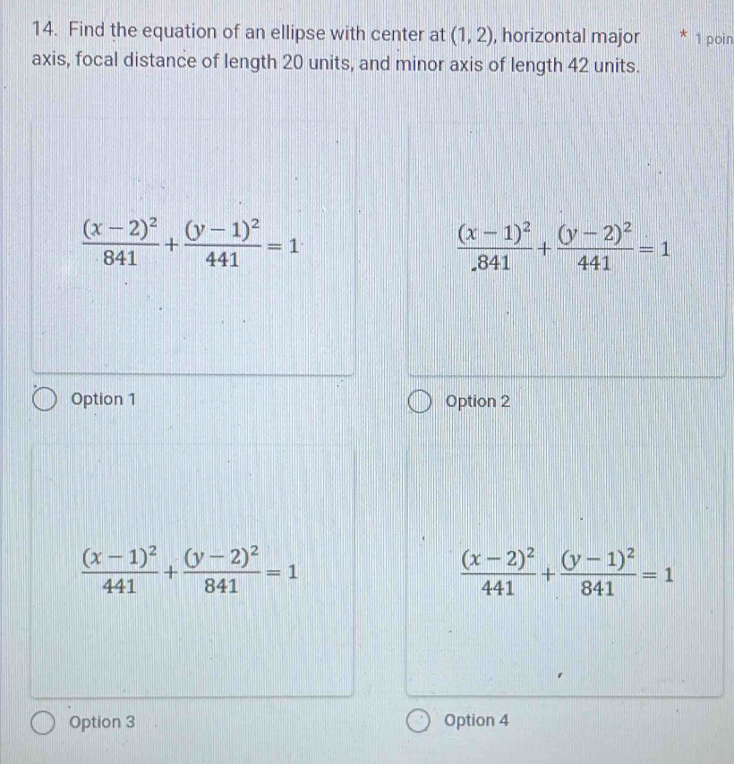 Find the equation of an ellipse with center at (1,2) , horizontal major 1 poin
axis, focal distance of length 20 units, and minor axis of length 42 units.
frac (x-2)^2841+frac (y-1)^2441=1
frac (x-1)^2.841+frac (y-2)^2441=1
Option 1 Option 2
frac (x-1)^2441+frac (y-2)^2841=1
frac (x-2)^2441+frac (y-1)^2841=1
Option 3 Option 4