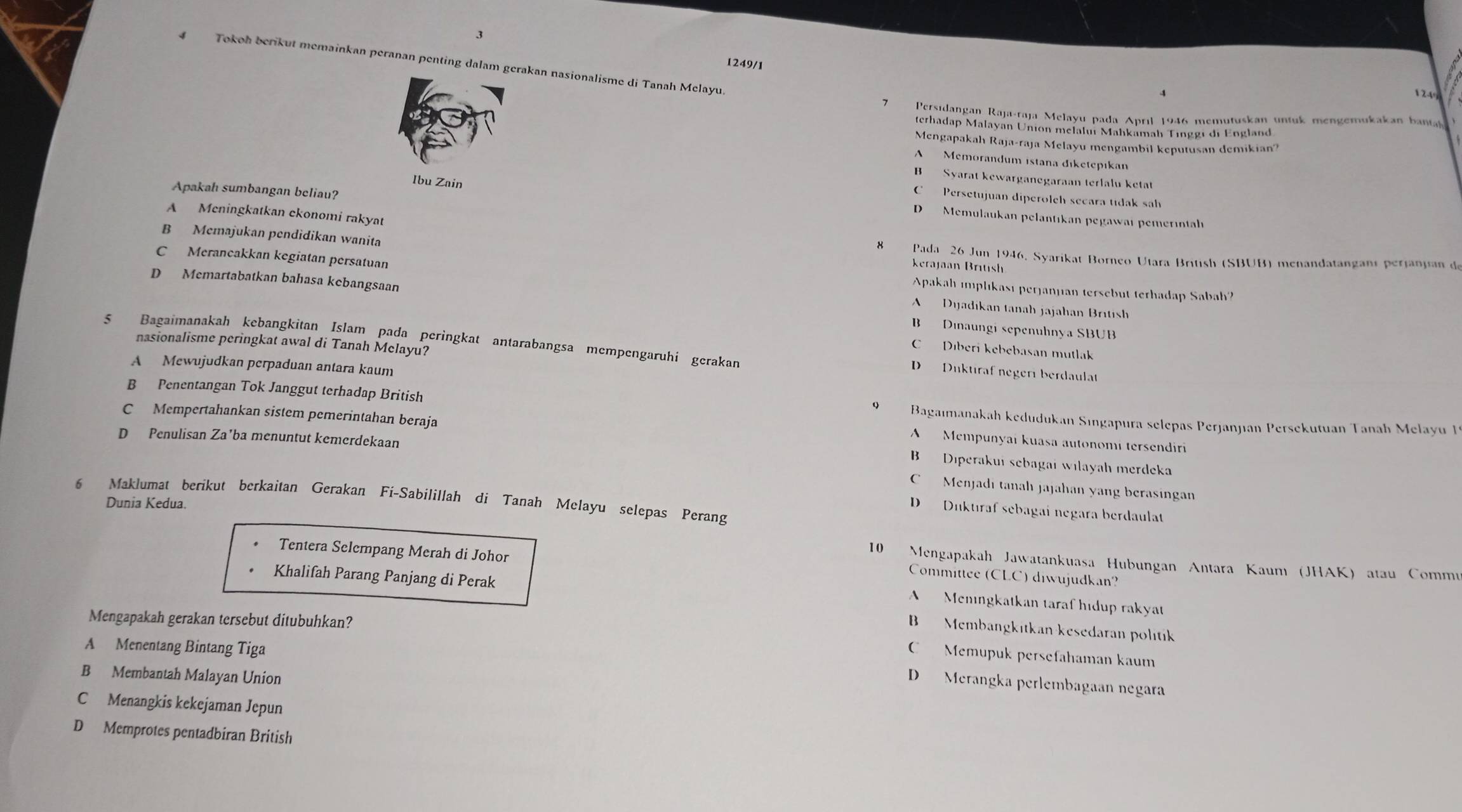 3
4 Tokoh berikut memainkan peranan penting dalam gerakan nasionalisme di Tanah Melayu
1249/1
4 124°
7  Persidangan Raja-raja Melayu pada April 1946 memutuskan untuk mengemukakan banta
terhadap Malayan Union melalur Mahkamah Tinggı di England
Mengapakah Raja-raja Melayu mengambil keputusan demikian?
A  Memorandum istana diketepıkan
B Syarat kewarganegaraan terlalu ketạt
Apakah sumbangan beliau?
C Persetujuan diperolch secara tıdak sah
Ibu Zain D  Memulaukan pelantıkan pegawai pemerintal
A Meningkatkan ckonomi rakyat Kerajan British
B Memajukan pendidikan wanita 8 Pada 26 Jun 1946, Syarikat Borneo Utara British (SBUB) menandatangani perianian d
C Merancakkan kegiatan persatuan A    Dyjadikan tanah jajahan British
Apakah implikası perjanjian tersebut terhadap Sabah?
D Memartabatkan bahasa kebangsaan B  Dinaungi sepenuhnya SBUB
nasionalisme peringkat awal di Tanah Melayu?
$ Bagaimanakah kebangkitan Islam pada peringkat antarabangsa mempengaruhi gerakan D  Duktıraf negerı berdaulat
C Dıberi kebebasan mutlak
A Mewujudkan perpaduan antara kaum
B Penentangan Tok Janggut terhadap British Bagaımanakah kedudukan Sıngapura selepas Perjanjıan Persekutuan Tanah Melayu 1
C Mempertahankan sistem pemerintahan beraja
D Penulisan Za’ba menuntut kemerdekaan
A  Mempunyai kuasa autonomi tersendiri
B  Diperakui sebagai wilayah merdeka
C  Menjadi tanah jajahan yang berasinga
6 Maklumat berikut berkaitan Gerakan Fí-Sabilillah di Tanah Melayu selepas Perang Dunia Kedua.
D  Diktıraf sebagai negara berdaulat
Tentera Selempang Merah di Johor
10 Mengapakah Jawatankuasa Hubungan Antara Kaum (JHAK) atau Commu
Khalifah Parang Panjang di Perak
Committee (CLC) diwujudkan?
A  Meningkatkan taraf hidup rakyat
Mengapakah gerakan tersebut ditubuhkan?
B  Membangkitkan kesedaran politik
A Menentang Bintang Tiga
C Memupuk persefahaman kaum
B Membantah Malayan Union
D  Merangka perlembagaan negara
C Menangkis kekejaman Jepun
D Memprotes pentadbiran British