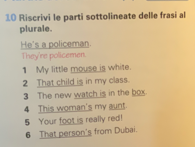 Riscrivi le parti sottolineate delle frasi al 
plurale. 
He's a policeman. 
They're policemen. 
1 My little mouse is white. 
2 That child is in my class. 
3 The new watch is in the box. 
4 This woman's my aunt. 
5 Your foot is really red! 
6 That person's from Dubai.