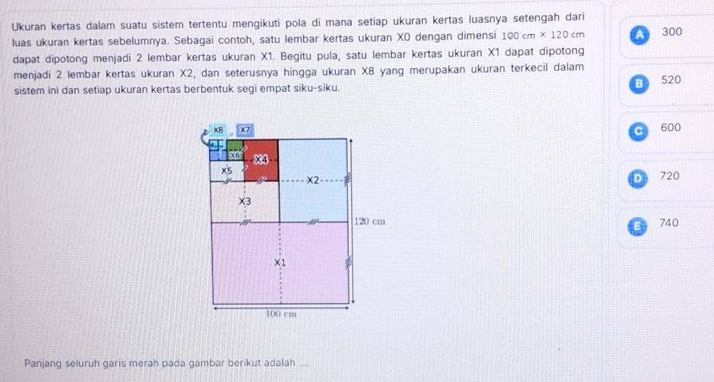 Ukuran kertas dalam suatu sistem tertentu mengikuti pola di mana setiap ukuran kertas luasnya setengah dari
luas ukuran kertas sebelumnya. Sebagai contoh, satu lembar kertas ukuran XO dengan dimensi 100cm* 120cm
300
dapat dipotong menjadi 2 lembar kertas ukuran X1. Begitu pula, satu lembar kertas ukuran X1 dapat dipotong
menjadi 2 lembar kertas ukuran X2, dan seterusnya hingga ukuran X8 yang merupakan ukuran terkecil dalam
sistem ini dan setiap ukuran kertas berbentuk segi empat siku-siku.
B 520
C 600
D 720
740
E
Panjang seluruh garis merah pada gambar berikut adalah ....