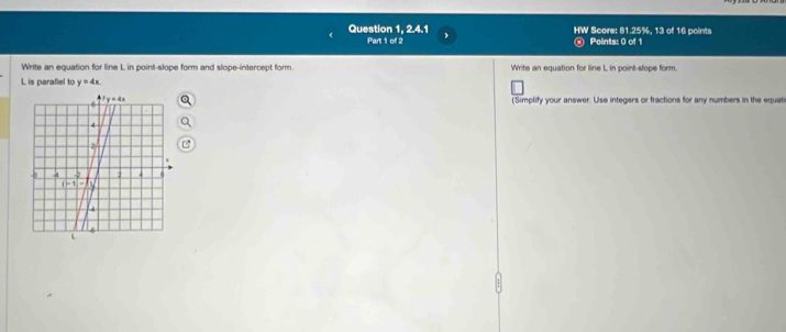 Question 1, 2.4.1 f Score: 81.25%, 13 of 16 points
Panicl: Points: 0 of 1
Write an equation for line L in point-slope form and slope-intercept form. Write an equation for line L in point-slope form.
L is parallel to y=4x.
(Simplify your answer. Use integers or fractions for any numbers in the equat