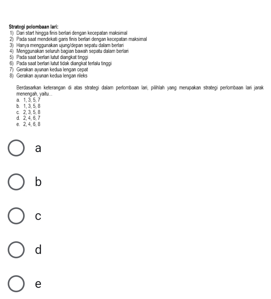 Strategi pelombaan lari:
1) Dari start hingga finis berlari dengan kecepatan maksimal
2) Pada saat mendekati garis finis berlari dengan kecepatan maksimal
3) Hanya menggunakan ujung/depan sepatu dalam berlari
4) Menggunakan seluruh bagian bawah sepatu dalam berlari
5) Pada saat berlari lutut diangkat tinggi
6) Pada saat berlari lutut tidak diangkat terlalu tinggi
7) Gerakan ayunan kedua lengan cepat
8) Gerakan ayunan kedua lengan rileks
Berdasarkan keterangan di atas strategi dalam perlombaan lari, pilihlah yang merupakan strategi perlombaan lari jarak
menengah, yaitu...
a. 1, 3, 5, 7
b. 1, 3, 5, 8
c. 2, 3, 5, 8
d. 2, 4, 6, 7
e. 2, 4, 6, 8
a
b
C
d
e
