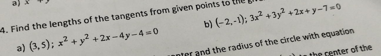 x+y
4. Find the lengths of the tangents from given points to theg
a) (3,5);x^2+y^2+2x-4y-4=0 b) (-2,-1);3x^2+3y^2+2x+y-7=0
nter and the radius of the circle with equation.
the center of the