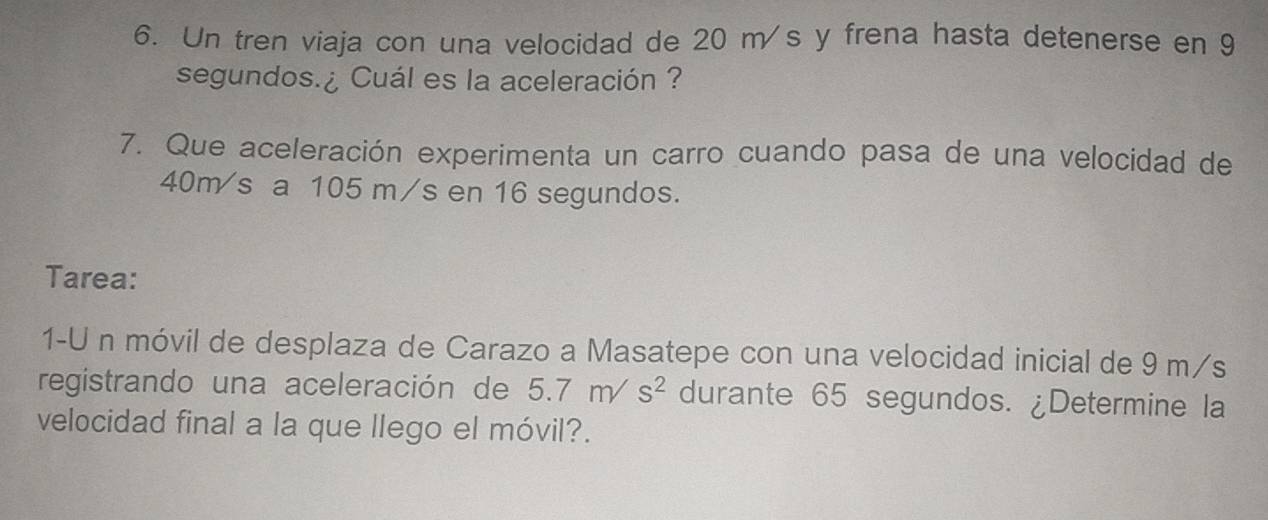 Un tren viaja con una velocidad de 20 m s y frena hasta detenerse en 9
segundos.¿ Cuál es la aceleración ? 
7. Que aceleración experimenta un carro cuando pasa de una velocidad de
40m/s a 105 m/s en 16 segundos. 
Tarea: 
1-U n móvil de desplaza de Carazo a Masatepe con una velocidad inicial de 9 m/s
registrando una aceleración de 5.7m/s^2 durante 65 segundos. ¿Determine la 
velocidad final a la que llego el móvil?.