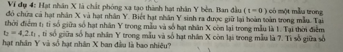 Ví dụ 4: Hạt nhân X là chất phóng xạ tạo thành hạt nhân Y bền. Ban đầu (t=0) có một mẫu trong 
đó chứa cả hạt nhân X và hạt nhân Y. Biết hạt nhân Y sinh ra được giữ lại hoàn toàn trong mẫu. Tai 
thời điểm tị tỉ số giữa số hạt nhân Y trong mẫu và số hạt nhân X còn lại trong mẫu là 1. Tại thời điểm
t_2=4,2.t_1 , tỉ số giữa số hạt nhân Y trong mẫu và số hạt nhân X còn lại trong mẫu là 7. Tỉ số giữa số 
hạt nhân Y và số hạt nhân X ban đầu là bao nhiêu?