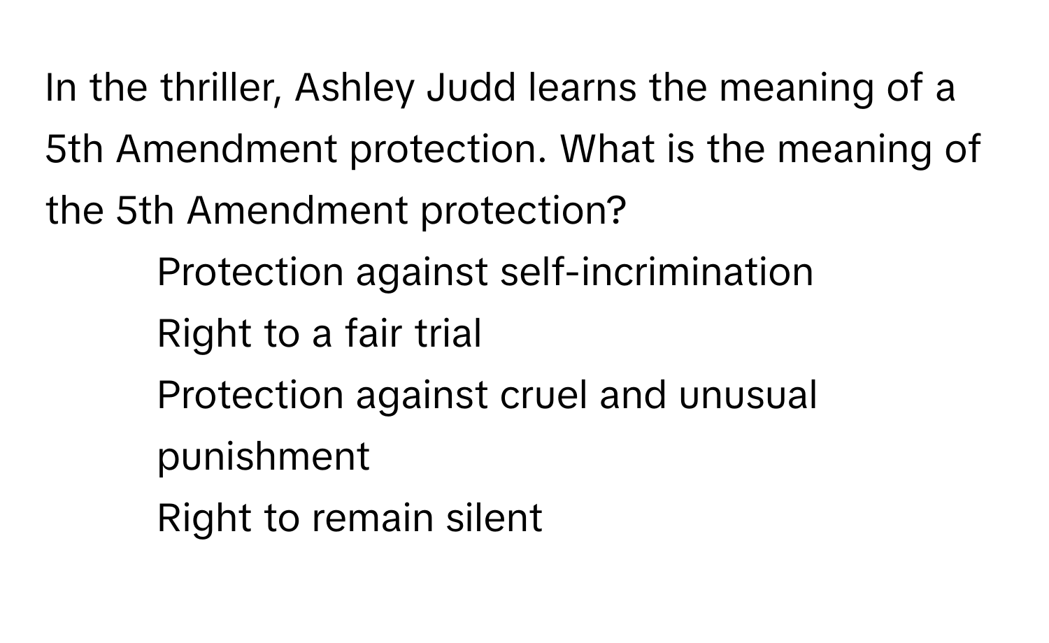 In the thriller, Ashley Judd learns the meaning of a 5th Amendment protection. What is the meaning of the 5th Amendment protection?

1) Protection against self-incrimination 
2) Right to a fair trial 
3) Protection against cruel and unusual punishment 
4) Right to remain silent