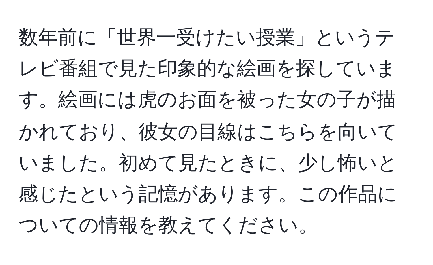 数年前に「世界一受けたい授業」というテレビ番組で見た印象的な絵画を探しています。絵画には虎のお面を被った女の子が描かれており、彼女の目線はこちらを向いていました。初めて見たときに、少し怖いと感じたという記憶があります。この作品についての情報を教えてください。