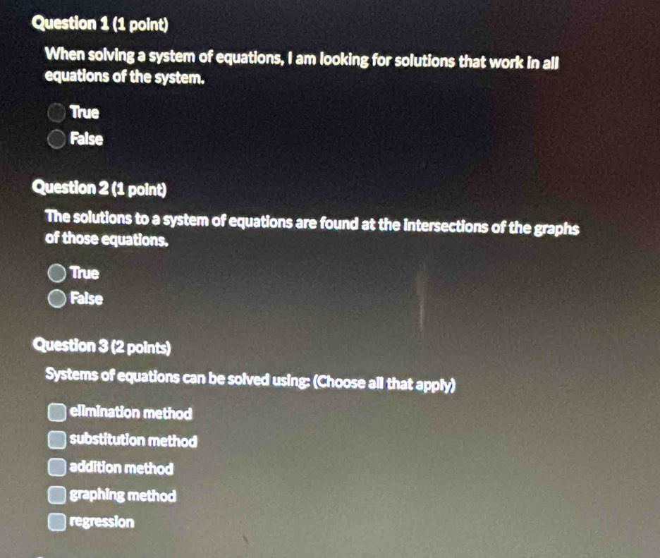 When solving a system of equations, I am looking for solutions that work in all
equations of the system.
True
False
Question 2 (1 point)
The solutions to a system of equations are found at the intersections of the graphs
of those equations.
True
False
Question 3 (2 points)
Systems of equations can be solved using: (Choose all that apply)
elimination method
substitution method
addition method
graphing method
regression