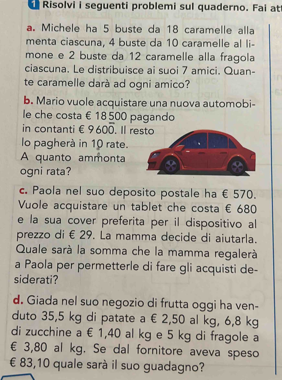 Risolvi i seguenti problemi sul quaderno. Fai at 
a. Michele ha 5 buste da 18 caramelle alla 
menta ciascuna, 4 buste da 10 caramelle al li- 
mone e 2 buste da 12 caramelle alla fragola 
ciascuna. Le distribuisce ai suoi 7 amici. Quan- 
te caramelle darà ad ogni amico? 
b. Mario vuole acquistare una nuova automobi- 
le che costa € 18 500 pagando 
in contanti € 9600. Il r 
lo pagherà in 10 rate. 
A quanto ammonta 
ogni rata? 
c. Paola nel suo deposito postale ha € 570. 
Vuole acquistare un tablet che costa € 680
e la sua cover preferita per il dispositivo all 
prezzo di € 29. La mamma decide di aiutarla. 
Quale sarà la somma che la mamma regalerà 
a Paola per permetterle di fare gli acquisti de- 
siderati? 
d. Giada nel suo negozio di frutta oggi ha ven- 
duto 35,5 kg di patate a € 2,50 al kg, 6,8 kg
di zucchine a € 1,40 al kg e 5 kg di fragole a
€ 3,80 al kg. Se dal fornitore aveva speso 
€ £ 83,10 quale sarà il suo guadagno?