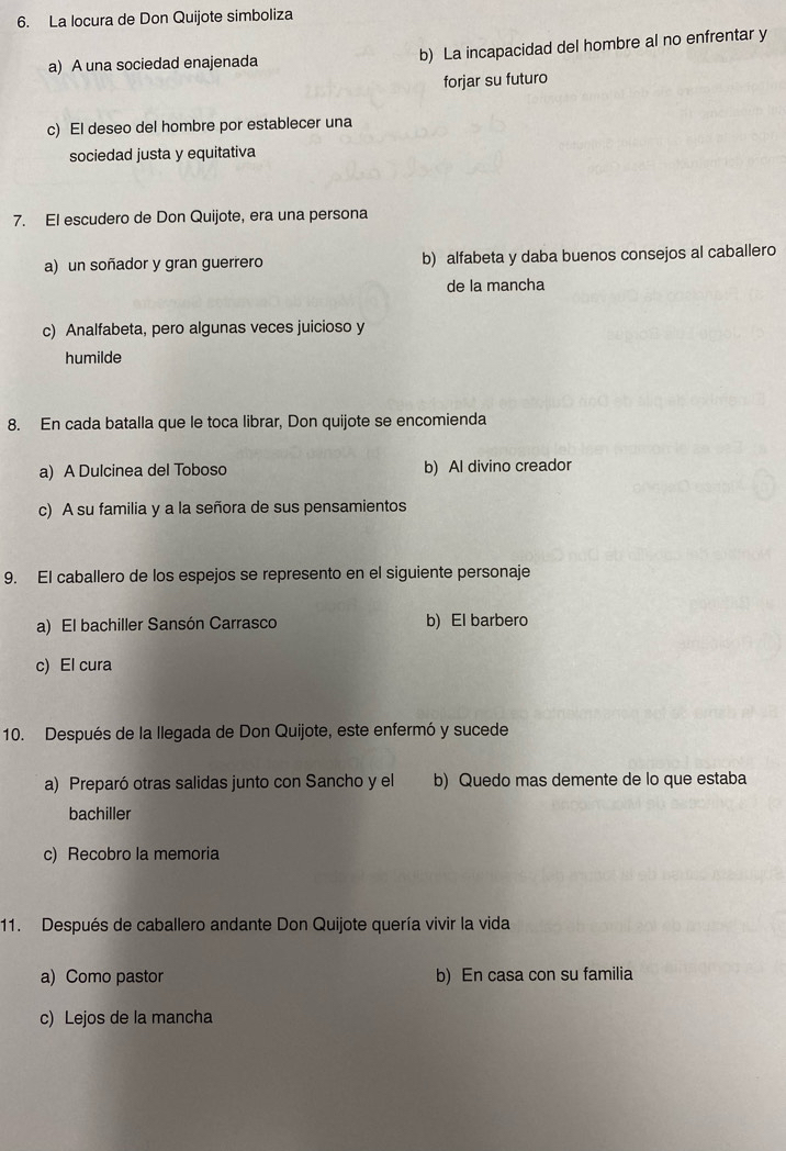 La locura de Don Quijote simboliza
a) A una sociedad enajenada b) La incapacidad del hombre al no enfrentar y
forjar su futuro
c) El deseo del hombre por establecer una
sociedad justa y equitativa
7. El escudero de Don Quijote, era una persona
a) un soñador y gran guerrero b) alfabeta y daba buenos consejos al caballero
de la mancha
c) Analfabeta, pero algunas veces juicioso y
humilde
8. En cada batalla que le toca librar, Don quijote se encomienda
a) A Dulcinea del Toboso b) Al divino creador
c) A su familia y a la señora de sus pensamientos
9. El caballero de los espejos se represento en el siguiente personaje
a) El bachiller Sansón Carrasco b) El barbero
c) El cura
10. Después de la llegada de Don Quijote, este enfermó y sucede
a) Preparó otras salidas junto con Sancho y el b) Quedo mas demente de lo que estaba
bachiller
c) Recobro la memoria
11. Después de caballero andante Don Quijote quería vivir la vida
a) Como pastor b) En casa con su familia
c) Lejos de la mancha