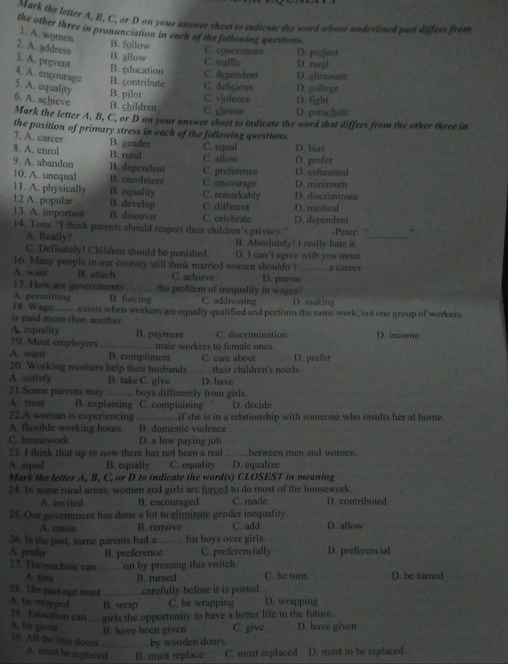 Mark the letter A, B, C, or D on your answer sheet to indicate the word whose underlined part differs from
the other three in pronunciation in each of the following questions.
1. A. women
2. A. address
B. follow C. concentrate D. project
B. allow C. traffic D. rural
3. A. prevent B. education C. dependent D. climinate
4. A. encourage B. contribute C. delicious D. college
5. A. equality B. pilot C. violence D. fight
6. A. achieve B. children C. choose D. parachute
Mark the letter A, B, C, or D on your answer sheet to indicate the word that differs from the other three in
the position of primary stress in each of the following questions.
7. A. career B. gender C. equal D. bias
8. A. enrol B. rural C. allow
D. prefer
9. A. abandon B. dependent C. preference D. exhausted
10. A. unequal B. enrolment C. encourage D. minimum
11. A. physically B. equality C. remarkably D. discriminate
12 A. popular B. develop C. different D. medical
13. A. important B. discover C. celebrate D. dependent
14. Tom: “I think parents should respect their children’s privacy.” -Peter: “ ,
A. Really? B. Absolutely! I really hate it._
C. Definitely! Children should be punished. D. I can’t agree with you more.
16. Many people in our country still think married women shouldn't a career
A. want B. attach C. achieve D. pursue_
17. How are governments _the problem of inequality in wages?
A. permitting B. forcing C. addressing D. making
18. Wage.........exists when workers are equally qualified and perform the same work, but one group of workers
is paid more than another.
A. equality B. payment C. discrimination D. income
19. Most employers _male workers to female ones.
A. want B. compliment C. care about D. prefer
20. Working mothers help their husbands their children's needs.
A. satisfy B. take C. give D. have
21.Some parents may ……. boys differently from girls.
A. treat B. explaining C. complaining D. decide
22.A woman is experiencing _..........if she is in a relationship with someone who insults her at home.
A. flexible working hours B. domestic violence
C. housework D. a low paying job
23. I think that up to now there has not been a real _between men and women.
A. equal B. equally C. equality D. equalize
Mark the letter A, B, C, or D to indicate the word(s) CLOSEST in meaning
24. In some rural areas, women and girls are forced to do most of the housework.
A. invited B. encouraged C. made D. contributed
25. Our government has done a lot to eliminate gender inequality.
A. cause B. remove C. add D. allow
26. In the past, sore parents had a _for boys over girls.
A. prefer B. preference C. preferencially D. preferencial
27. The machine can … on by pressing this switch.
A. turn B. turned C. be turn D. be turned
28. The package must _carefully before it is posted.
A. be wrapped B. wrap C. be wrapping D. wrapping
29. Education can ... girls the opportunity to have a better life in the future.
A. be given B. have been given C. give D. have given
30. All the iron doors ._ by wooden doors.
A. must be replaced B. must replace C. must replaced D. must to be replaced