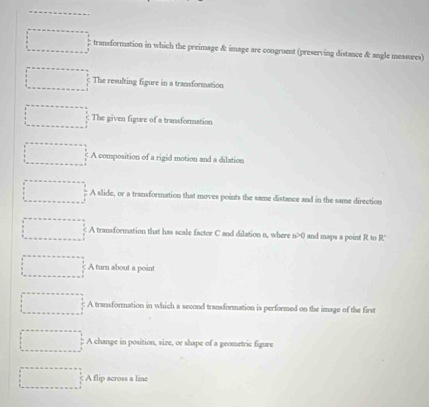 transformation in which the preimage & image are congruent (preserving distance & angle measures)
The resulting figure in a transformation
The given figure of a transformation
A composition of a rigid motion and a dilation
A slide, or a transformation that moves points the same distance and in the same direction
A transformation that has scale factor C and dilation n, where n>0 and maps a point R to R'
A turn about a point
A transformation in which a second transformation is performed on the image of the first
A change in position, size, or shape of a geometric figure
A flip across a linc