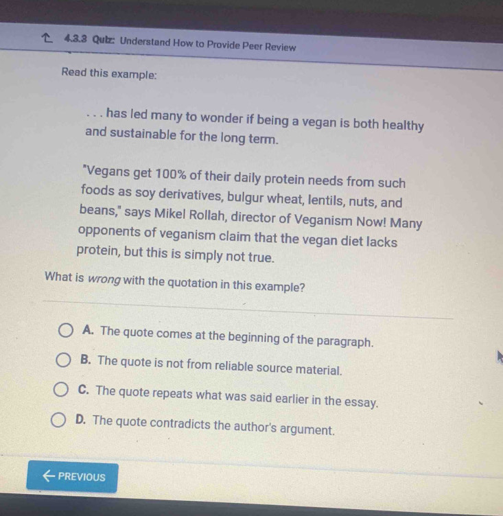 Understand How to Provide Peer Review
Read this example:
. . . has led many to wonder if being a vegan is both healthy
and sustainable for the long term.
"Vegans get 100% of their daily protein needs from such
foods as soy derivatives, bulgur wheat, lentils, nuts, and
beans," says Mikel Rollah, director of Veganism Now! Many
opponents of veganism claim that the vegan diet lacks
protein, but this is simply not true.
What is wrong with the quotation in this example?
A. The quote comes at the beginning of the paragraph.
B. The quote is not from reliable source material.
C. The quote repeats what was said earlier in the essay.
D. The quote contradicts the author's argument.
PREVIOUS