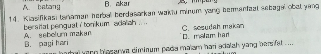 A. batang B. akar . nmpang
14. Klasifikasi tanaman herbal berdasarkan waktu minum yang bermanfaat sebagai obat yang
bersifat penguat / tonikum adalah ....
A. sebelum makan C. sesudah makan
B. pagi hari D. malam hari
horhal yang biasanya diminum pada malam hari adalah yang bersifat ....