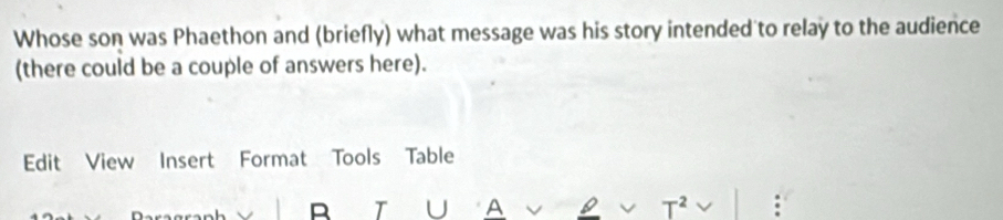 Whose son was Phaethon and (briefly) what message was his story intended to relay to the audience 
(there could be a couple of answers here). 
Edit View Insert Format Tools Table 
R T U A