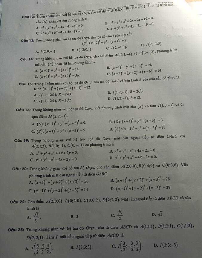 Trong không gian với hệ tọa độ Oxyz, cho hai điểm A(1;3;5),B(-5;-3;-1) , Phương trình mặt
cầu (S) nhận AB làm đường kính là
A. x^2+y^2+z^2+4x-4y-10=0. B. x^2+y^2+z^2+2x-2z-19=0.
C. x^2+y^2+z^2-4x+4z-19=0. D. x^2+y^2+z^2+4x-4z-19=0.
Câu 13: Trong không gian với hệ tọa độ Oxyz, tìm tọa độ tâm / của mặt cầu
(5 l:(x-2)^2+y^2+(z+1)^2=9.
A. I(2;0;-1). B. I(-2;0;1). C. I(2;-1;0). D. I(2;-1;3).
Câu 14: Trong không gian với hệ tọa độ Oxyz, cho hai điểm A(-3;1;-4) và B(1;-1;2). Phương trinh
mặt cầu (S) nhận AB làm đường kính là (x-1)^2+y^2+(z-1)^2=14.
B.
A. (x+1)^2+y^2+(z+1)^2=14. D. (x-4)^2+(y+2)^2+(z-6)^2=14.
C. (x+1)^2+y^2+(z+1)^2=56.
Câu 15: Trong không gian với hệ tọa độ Oxyz, tìm tọa độ tâm / và bản kính R của mặt cầu có phương
trình (x-1)^2+(y-2)^2+(z+1)^2=12. B. I(1;2;-1),R=2sqrt(3).
A. I(-1;-2;1),R=2sqrt(3).
C. I(-1;-2;1),R=3sqrt(2).
D. I(1;2;-1),R=12.
Câu 16: Trong không gian với hệ tọa độ Oxyz, viết phương trình mặt cầu (S) có tâm I(1;0;-3) và đi
qua điểm M(2;2;-1).
A. (S):(x-1)^2+y^2+(z+3)^2=9. B. (S):(x-1)^2+y^2+(z+3)^2=3.
C. (S):(x+1)^2+y^2+(z-3)^2=9. D. (S):(x+1)^2+y^2+(z-3)^2=3.
Câu 19: Trong không gian với hệ trục tọa độ Oxyz, mặt cầu ngoại tiếp tử diện OABC với
A(2;1;3),B(1;0;-1),C(0;-1;1) có phương trình là
A. x^2+y^2+z^2+4x+2y=0.
B. x^2+y^2+z^2+4x+2z=0.
C. x^2+y^2+z^2-4x-2y=0. D. x^2+y^2+z^2-4x-2z=0.
Câu 20: Trong không gian với hệ tọa độ Oxyz, cho các điểm A(2;0;0),B(0;4;0) và C(0;0;6). Viết
phương trình mặt cầu ngoại tiếp tứ diện OABC.
A. (x+1)^2+(y+2)^2+(z+3)^2=56 B. (x+1)^2+(y+2)^2+(z+3)^2=28
C. (x-1)^2+(y-2)^2+(z-3)^2=14 D. (x-1)^2+(y-2)^2+(z-3)^2=28
Câu 22: Cho điểm A(2;0;0),B(0;2;0),C(0;0;2),D(2;2;2). Mặt cầu ngoại tiếp tứ diện ABCD có bán
kính là
A.  sqrt(2)/3 . B. 3 C.  sqrt(3)/2 . D. sqrt(3).
Câu 23: Trong không gian với hệ tọa độ Oxyz , cho tứ diện ABCD có A(1;1;1),B(1;2;1),C(1;1;2),
D(2;2;1). Tâm / mặt cầu ngoại tiếp tứ diện ABCD là
A. I( 3/2 ; 3/2 ; 3/2 ). B. I(3;3;3). C. I( 3/2 ;- 3/2 ; 3/2 ). D. I(3;3;-3).