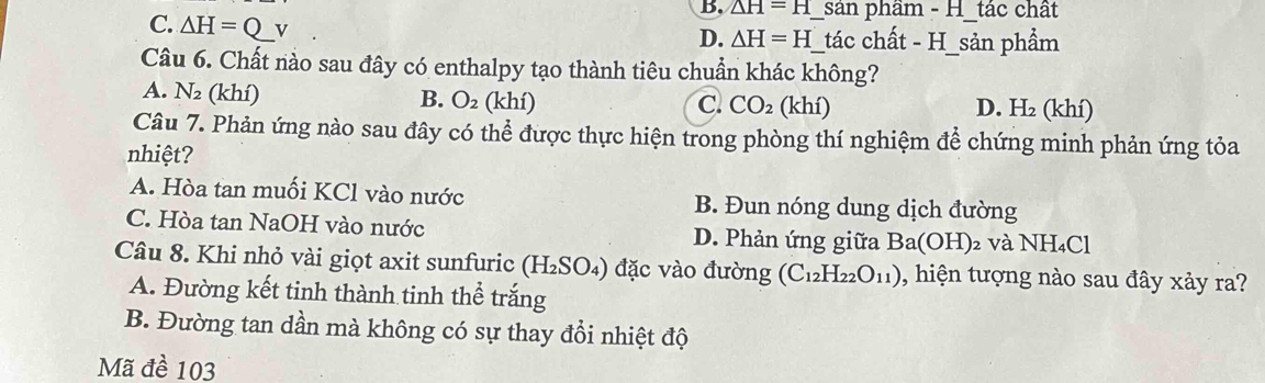 △ H=H sản phầm - H_tác chất
C. △ H=Q v __tác chất - H_sản phẩm
D. △ H=H
Câu 6. Chất nào sau đây có enthalpy tạo thành tiêu chuẩn khác không?
A. N_2 (khí) B. O_2 (khí)
C. CO_2(khi) D. H_2 hi) 
Câu 7. Phản ứng nào sau đây có thể được thực hiện trong phòng thí nghiệm để chứng minh phản ứng tỏa
nhiệt?
A. Hòa tan muối KCl vào nước B. Đun nóng dung dịch đường
C. Hòa tan NaOH vào nước D. Phản ứng giữa Ba(OH) 2 và NH₄Cl
Câu 8. Khi nhỏ vài giọt axit sunfuric (H_2SO_4) đặ c v o đường (C_12H_22O_11) , hiện tượng nào sau đây xảy ra?
A. Đường kết tinh thành tinh thể trắng
B. Đường tan dần mà không có sự thay đổi nhiệt độ
Mã đề 103