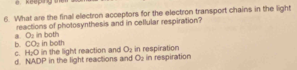 keeping their .
6. What are the final electron acceptors for the electron transport chains in the light
reactions of photosynthesis and in cellular respiration?
a. O_2 in both
b. CO_2 in both
C. H_2O in the light reaction and O_2 in respiration
d. NADP in the light reactions and O_2 in respiration