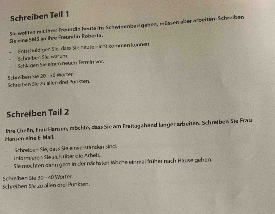 Schreiben Teil 1 
Sie wollten mit Ihrer Freundin heute ins Schwimmbad gehen, müssen aber arbeiten. Schreiben 
Sie eine SMS an Ihre Freundin Roberta. 
Entschuldigen Sie, dass Sie heute nicht kommen können. 
- Schreiben Sie, warum. 
Schlagen Sie einen neuen Termin vor. 
Schreiben Sie 20 - 30 Wörter. 
Schreiben Sie zu allen drei Punkten. 
Schreiben Teil 2
Ihre Chefin, Frau Hansen, möchte, dass Sie am Freitagabend länger arbeiten. Schreiben Sie Frau 
Hansen eine E-Mail. 
Schreiben Sie, dass Sie einverstanden sind. 
Informieren Sie sich über die Arbeit. 
Sie möchten dann gern in der nächsten Woche einmal früher nach Hause gehen. 
Schreiben Sie 30 - 40 Wörter. 
Schreiben Sie zu allen drei Punkten.