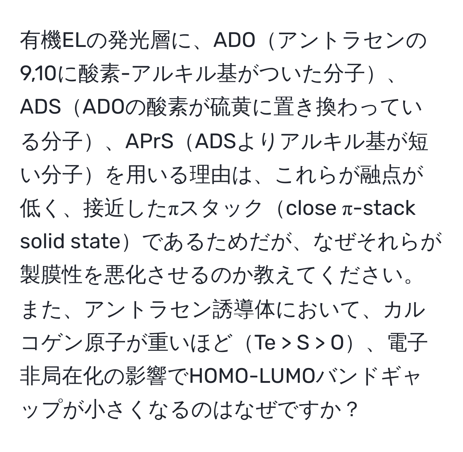 有機ELの発光層に、ADOアントラセンの9,10に酸素-アルキル基がついた分子、ADSADOの酸素が硫黄に置き換わっている分子、APrSADSよりアルキル基が短い分子を用いる理由は、これらが融点が低く、接近したπスタックclose π-stack solid stateであるためだが、なぜそれらが製膜性を悪化させるのか教えてください。また、アントラセン誘導体において、カルコゲン原子が重いほどTe > S > O、電子非局在化の影響でHOMO-LUMOバンドギャップが小さくなるのはなぜですか？