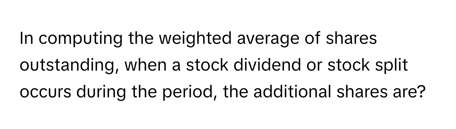 In computing the weighted average of shares outstanding, when a stock dividend or stock split occurs during the period, the additional shares are?