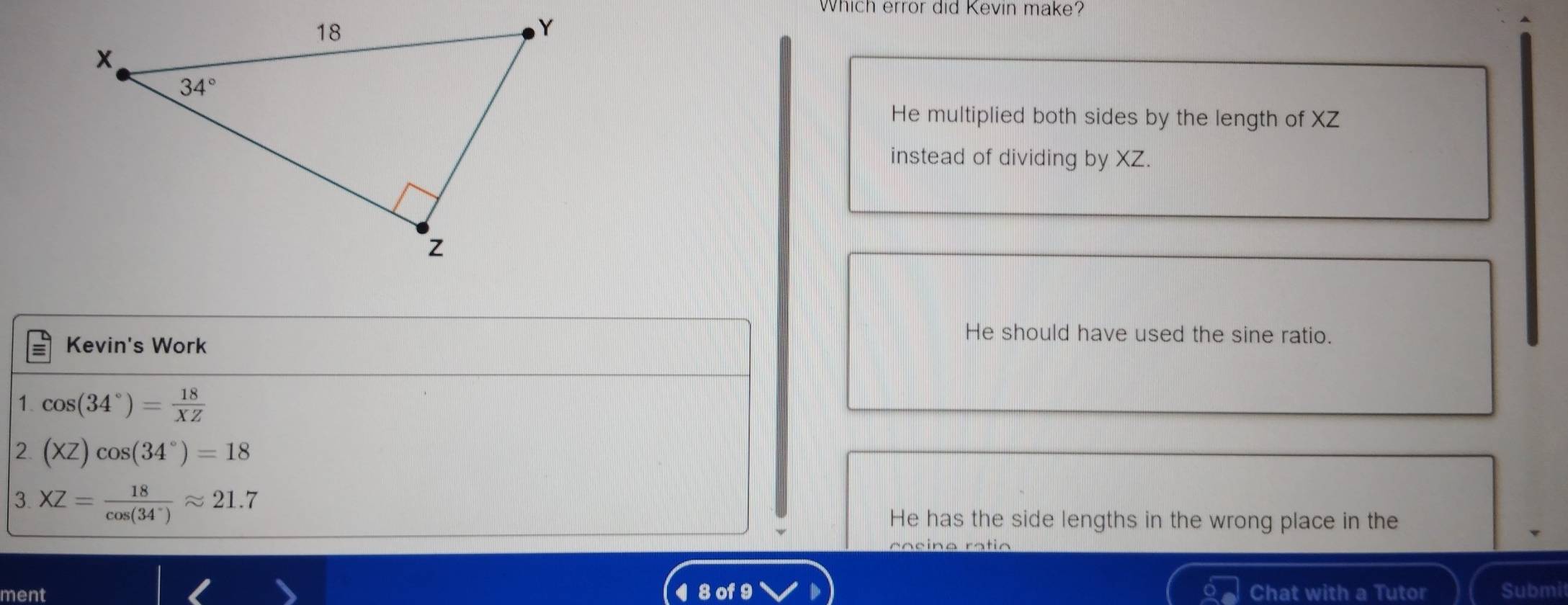 Which error did Kevin make?
He multiplied both sides by the length of XZ
instead of dividing by XZ.
Kevin's Work
He should have used the sine ratio.
1. cos (34°)= 18/XZ 
2 (XZ)cos (34°)=18
3 XZ= 18/cos (34°) approx 21.7
He has the side lengths in the wrong place in the
ment 8 of 9 Chat with a Tutor Submi