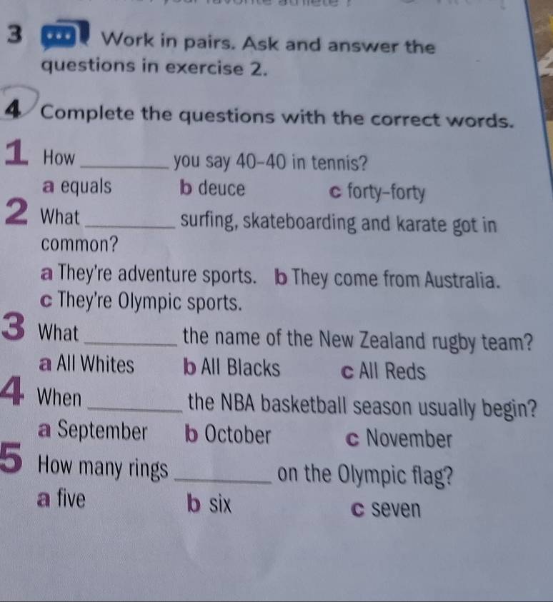 Work in pairs. Ask and answer the
questions in exercise 2.
4 Complete the questions with the correct words.
1 How_
you say 40-40 in tennis?
a equals b deuce c forty-forty
2 What_
surfing, skateboarding and karate got in
common?
a They're adventure sports. b They come from Australia.
c They're Olympic sports.
3 What
_the name of the New Zealand rugby team?
a All Whites b All Blacks c All Reds
4 When
_the NBA basketball season usually begin?
a September b October c November
5 How many rings _on the Olympic flag?
a five b six
c seven