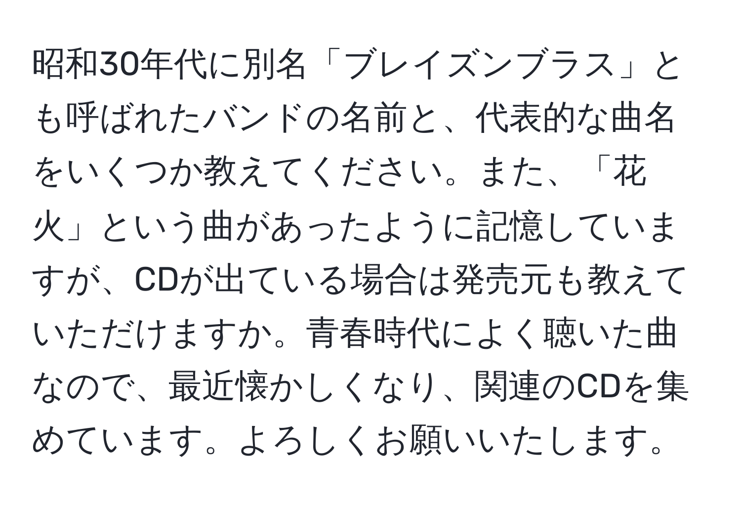 昭和30年代に別名「ブレイズンブラス」とも呼ばれたバンドの名前と、代表的な曲名をいくつか教えてください。また、「花火」という曲があったように記憶していますが、CDが出ている場合は発売元も教えていただけますか。青春時代によく聴いた曲なので、最近懐かしくなり、関連のCDを集めています。よろしくお願いいたします。