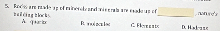 Rocks are made up of minerals and minerals are made up of □ _ , nature’s
building blocks.
A. quarks B. molecules C. Elements D. Hadrons