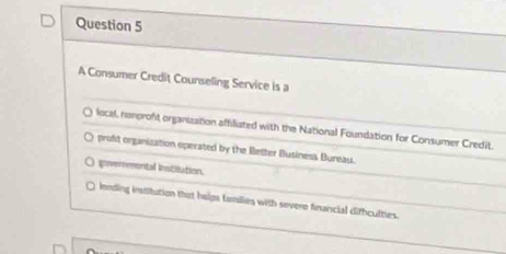 A Consumer Credit Counseling Service is a
local, nonproft organization affiliated with the National Foundation for Consumer Credit.
prolit organization operated by the Better Business Bureau.
goverrmental instilution.
lnnding institution that helps families with severe financial diffculties.