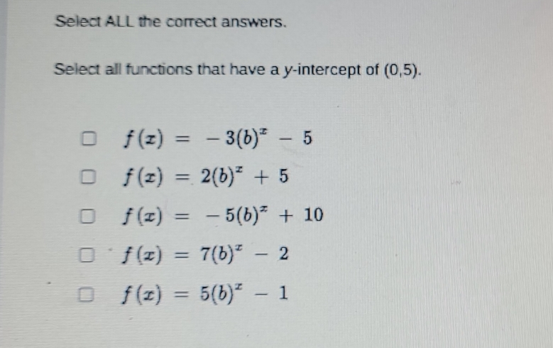 Select ALL the correct answers.
Select all functions that have a y-intercept of (0,5).
f(x)=-3(b)^x-5
f(x)=2(b)^x+5
f(x)=-5(b)^x+10
f(x)=7(b)^x-2
f(x)=5(b)^x-1